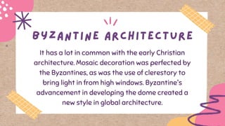 It has a lot in common with the early Christian
architecture. Mosaic decoration was perfected by
the Byzantines, as was the use of clerestory to
bring light in from high windows. Byzantine's
advancement in developing the dome created a
new style in global architecture.
 