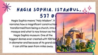 Hagia Sophia means “Holy Wisdom”. It
narrates how a magnificent construction
transformed from being a church, into a
mosque and what is now known as the
Hagia Sophia museum. One of the
biggest domes ever created with 108 feet
in diameter and because of its grand size
it can still be seen from miles away.
 