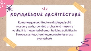 Romanesque architecture displayed solid
masonry walls, rounded arches and masonry
vaults. It is the period of great building activities in
Europe, castles, churches, monasteries arose
everywhere.
 