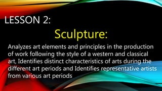 LESSON 2:
Sculpture:
Analyzes art elements and principles in the production
of work following the style of a western and classical
art, Identifies distinct characteristics of arts during the
different art periods and Identifies representative artists
from various art periods
 