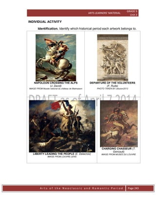 ARTS LEARNERS’ MATERIAL
GRADE 9
Unit 3
A r t s o f t h e N e o c l a s s i c a n d R o m a n t i c P e r i o d Page 243
INDIVIDUAL ACTIVITY
Identification. Identify which historical period each artwork belongs to.
NAPOLEON CROSSING THE ALPS
(J. David)
IMAGE FROM Musée national du château de Malmaison
DEPARTURE OF THE VOLUNTEERS
(F. Rude)
PHOTO TAKEN BY Jebulon2013
LIBERTY LEADING THE PEOPLE (E. Delacroix)
IMAGE FROM LOUVRE-LENS
CHARGING CHASSEUR (T.
Géricault)
IMAGE FROM MUSEE DU LOUVRE
 