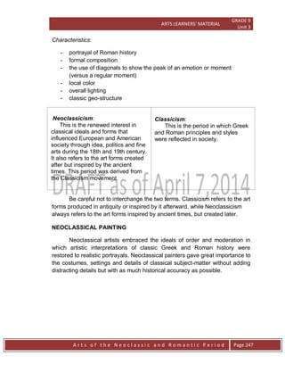 ARTS LEARNERS’ MATERIAL
GRADE 9
Unit 3
A r t s o f t h e N e o c l a s s i c a n d R o m a n t i c P e r i o d Page 247
Characteristics:
- portrayal of Roman history
- formal composition
- the use of diagonals to show the peak of an emotion or moment
(versus a regular moment)
- local color
- overall lighting
- classic geo-structure
Neoclassicism:
This is the renewed interest in
classical ideals and forms that
influenced European and American
society through idea, politics and fine
arts during the 18th and 19th century.
It also refers to the art forms created
after but inspired by the ancient
times. This period was derived from
the Classicism movement.
Classicism:
This is the period in which Greek
and Roman principles and styles
were reflected in society.
Be careful not to interchange the two terms. Classicism refers to the art
forms produced in antiquity or inspired by it afterward, while Neoclassicism
always refers to the art forms inspired by ancient times, but created later.
NEOCLASSICAL PAINTING
Neoclassical artists embraced the ideals of order and moderation in
which artistic interpretations of classic Greek and Roman history were
restored to realistic portrayals. Neoclassical painters gave great importance to
the costumes, settings and details of classical subject-matter without adding
distracting details but with as much historical accuracy as possible.
 