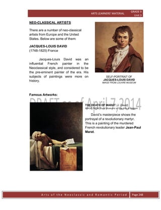ARTS LEARNERS’ MATERIAL
GRADE 9
Unit 3
A r t s o f t h e N e o c l a s s i c a n d R o m a n t i c P e r i o d Page 248
SELF-PORTRAIT OF
JACQUES-LOUIS DAVID
IMAGE FROM LOUVRE MUSEUM
NEO-CLASSICAL ARTISTS
There are a number of neo-classical
artists from Europe and the United
States. Below are some of them:
JACQUES-LOUIS DAVID
(1748-1825) France
Jacques-Louis David was an
influential French painter in the
Neoclassical style, and considered to be
the pre-eminent painter of the era. His
subjects of paintings were more on
history.
Famous Artworks:
THE DEATH OF MARAT (J. David)
IMAGE FROM Royal Museums of Fine Arts of Belgium
David’s masterpiece shows the
portrayal of a revolutionary martyr.
This is a painting of the murdered
French revolutionary leader Jean-Paul
Marat.
 