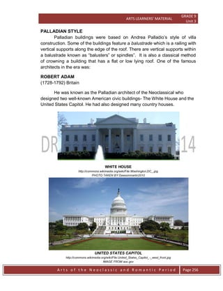 ARTS LEARNERS’ MATERIAL
GRADE 9
Unit 3
A r t s o f t h e N e o c l a s s i c a n d R o m a n t i c P e r i o d Page 256
PALLADIAN STYLE
Palladian buildings were based on Andrea Palladio’s style of villa
construction. Some of the buildings feature a balustrade which is a railing with
vertical supports along the edge of the roof. There are vertical supports within
a balustrade known as “balusters” or spindles”. It is also a classical method
of crowning a building that has a flat or low lying roof. One of the famous
architects in the era was:
ROBERT ADAM
(1728-1792) Britain
He was known as the Palladian architect of the Neoclassical who
designed two well-known American civic buildings- The White House and the
United States Capitol. He had also designed many country houses.
WHITE HOUSE
http://commons.wikimedia.org/wiki/File:Washington,DC_.jpg
PHOTO TAKEN BY Dawsonmartin2010
UNITED STATES CAPITOL
http://commons.wikimedia.org/wiki/File:United_States_Capitol_-_west_front.jpg
IMAGE FROM aoc.gov
 