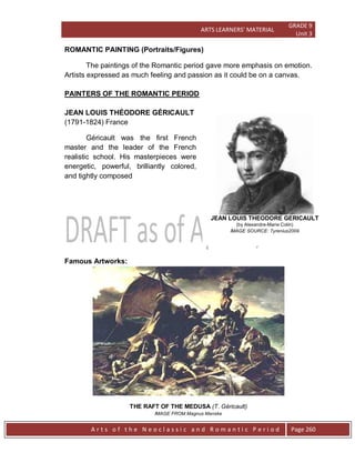ARTS LEARNERS’ MATERIAL
GRADE 9
Unit 3
A r t s o f t h e N e o c l a s s i c a n d R o m a n t i c P e r i o d Page 260
JEAN LOUIS THEODORE GERICAULT
(by Alexandre-Marie Colin)
IMAGE SOURCE: Tyrenius2009
ROMANTIC PAINTING (Portraits/Figures)
The paintings of the Romantic period gave more emphasis on emotion.
Artists expressed as much feeling and passion as it could be on a canvas.
PAINTERS OF THE ROMANTIC PERIOD
JEAN LOUIS THÉODORE GÉRICAULT
(1791-1824) France
Géricault was the first French
master and the leader of the French
realistic school. His masterpieces were
energetic, powerful, brilliantly colored,
and tightly composed
Famous Artworks:
THE RAFT OF THE MEDUSA (T. Géricault)
IMAGE FROM Magnus Manske
 