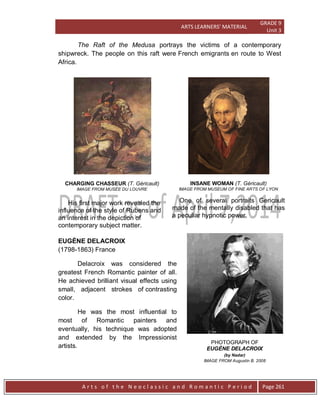 ARTS LEARNERS’ MATERIAL
GRADE 9
Unit 3
A r t s o f t h e N e o c l a s s i c a n d R o m a n t i c P e r i o d Page 261
PHOTOGRAPH OF
EUGÈNE DELACROIX
(by Nadar)
IMAGE FROM Augustin B. 2008
The Raft of the Medusa portrays the victims of a contemporary
shipwreck. The people on this raft were French emigrants en route to West
Africa.
CHARGING CHASSEUR (T. Géricault)
IMAGE FROM MUSÉE DU LOUVRE
His first major work revealed the
influence of the style of Rubens and
an interest in the depiction of
contemporary subject matter.
INSANE WOMAN (T. Géricault)
IMAGE FROM MUSEUM OF FINE ARTS OF LYON
One of several portraits Gericault
made of the mentally disabled that has
a peculiar hypnotic power.
EUGÈNE DELACROIX
(1798-1863) France
Delacroix was considered the
greatest French Romantic painter of all.
He achieved brilliant visual effects using
small, adjacent strokes of contrasting
color.
He was the most influential to
most of Romantic painters and
eventually, his technique was adopted
and extended by the Impressionist
artists.
 