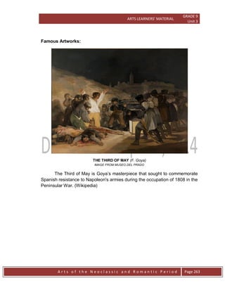 ARTS LEARNERS’ MATERIAL
GRADE 9
Unit 3
A r t s o f t h e N e o c l a s s i c a n d R o m a n t i c P e r i o d Page 263
Famous Artworks:
THE THIRD OF MAY (F. Goya)
IMAGE FROM MUSEO DEL PRADO
The Third of May is Goya’s masterpiece that sought to commemorate
Spanish resistance to Napoleon's armies during the occupation of 1808 in the
Peninsular War. (Wikipedia)
 