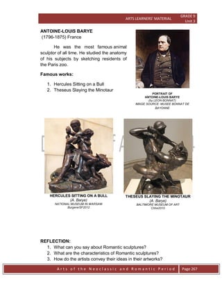 ARTS LEARNERS’ MATERIAL
GRADE 9
Unit 3
A r t s o f t h e N e o c l a s s i c a n d R o m a n t i c P e r i o d Page 267
PORTRAIT OF
ANTOINE-LOUIS BARYE
(by LEON BONNAT)
IMAGE SOURCE: MUSEE BONNAT DE
BAYONNE
ANTOINE-LOUIS BARYE
(1796-1875) France
He was the most famous animal
sculptor of all time. He studied the anatomy
of his subjects by sketching residents of
the Paris zoo.
Famous works:
1. Hercules Sitting on a Bull
2. Theseus Slaying the Minotaur
HERCULES SITTING ON A BULL
(A. Barye)
NATIONAL MUSEUM IN WARSAW
BurgererSF2012
THESEUS SLAYING THE MINOTAUR
(A. Barye)
BALTIMORE MUSEUM OF ART
Chhe2010
REFLECTION:
1. What can you say about Romantic sculptures?
2. What are the characteristics of Romantic sculptures?
3. How do the artists convey their ideas in their artworks?
 