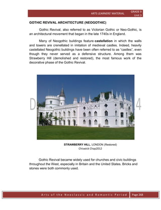 ARTS LEARNERS’ MATERIAL
GRADE 9
Unit 3
A r t s o f t h e N e o c l a s s i c a n d R o m a n t i c P e r i o d Page 268
GOTHIC REVIVAL ARCHITECTURE (NEOGOTHIC)
Gothic Revival, also referred to as Victorian Gothic or Neo-Gothic, is
an architectural movement that began in the late 1740s in England.
Many of Neogothic buildings feature castellation in which the walls
and towers are crenellated in imitation of medieval castles. Indeed, heavily
castellated Neogothic buildings have been often referred to as “castles”, even
though they never served as a defensive structure. Among them was
Strawberry Hill (demolished and restored), the most famous work of the
decorative phase of the Gothic Revival.
STRAWBERRY HILL, LONDON (Restored)
Chiswick Chap2012
Gothic Revival became widely used for churches and civic buildings
throughout the West, especially in Britain and the United States. Bricks and
stones were both commonly used.
 