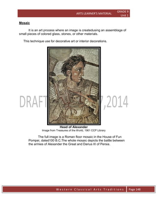 ARTS LEARNER’S MATERIAL
GRADE 9
Unit 1
W e s t e r n C l a s s i c a l A r t s T r a d i t i o n s Page 148
Mosaic
It is an art process where an image is createdusing an assemblage of
small pieces of colored glass, stones, or other materials.
This technique use for decorative art or interior decorations.
Head of Alexander
Image from Treasures of the World, 1961 CCP Library
The full image is a Roman floor mosaic in the House of Fun
Pompei, dated100 B.C.The whole mosaic depicts the battle between
the armies of Alexander the Great and Darius III of Persia.
 