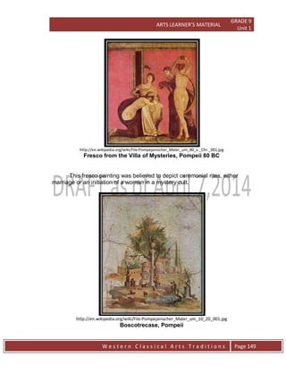 ARTS LEARNER’S MATERIAL
GRADE 9
Unit 1
W e s t e r n C l a s s i c a l A r t s T r a d i t i o n s Page 149
http://en.wikipedia.org/wiki/File:Pompejanischer_Maler_um_80_v._Chr._001.jpg
Fresco from the Villa of Mysteries, Pompeii 80 BC
This fresco painting was believed to depict ceremonial rites, either
marriage or an initiation of a woman in a mystery cult.
http://en.wikipedia.org/wiki/File:Pompejanischer_Maler_um_10_20_001.jpg
Boscotrecase, Pompeii
 