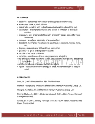 ARTS LEARNERS’ MATERIAL
GRADE 9
Unit 3
A r t s o f t h e N e o c l a s s i c a n d R o m a n t i c P e r i o d Page 286
GLOSSARY
 aesthetic - concerned with beauty or the appreciation of beauty
 apex – top, peak, summit, climax
 balustrade - a railing with vertical supports along the edge of the roof
 castellation - the crenellated walls and towers in imitation of medieval
castles.
 chasseurs - any of certain light cavalry or infantry troops trained for rapid
maneuver
 contours - a surface, especially of a curving form
 decadent - having low morals and a great love of pleasure, money, fame,
etc.
 discrete - separate and different from each other
 grandeur - a great and impressive quality
 peculiar – not usual or normal
 peristyle - a continuous line of columns around a building
 pre-eminent - more important, skillful, or successful than others : better than
others
 prolific - producing a large amount of something
 viguor - substantial effective energy or force, resilient strength of body or
mind
REFERENCES
Irwin, D. (1997) Neoclassicism A&i. Phaidon Press
Hamlyn, Paul (1961), Treasures of the World. Hamlyn Publishing Group Ltd.
Huyghe, R. (1963) Art and Mankind. Hamlyn Publishing Group Ltd.
Fichner-Rathus, L. (2001). Understanding Art. Sixth edition. Texas: Harcourt
College Publishers.
Sporre, D. J. (2001). Reality Through The Arts. Fourth edition. Upper Saddle
River: Prentice Hall
 