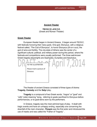 ARTS LEARNERS’ MATERIAL
GRADE 9
Unit 4
W e s t e r n C l a s s i c a l P l a y s / O p e r a Page 299
Ancient Theater
700 B.C.E.-410 C.E.
(Greek and Roman Theater)
Greek Theater
European theater began in Ancient Greece. It began around 700 B.C.
with festivals honoring their many gods. One god, Dionysus, with a religious
festival called, ―The Cult of Dionysus‖, to honor Dionysus (Di-on-i-sus), the
god of wine and fertility. The city-state of Athens was the center of a
significant cultural, political, and military power during this period, where the
festivals and competitions were usually performed. The three well-known
Greek tragedy playwrights are Sophocles, Euripides and Aeschylus.
The theater of ancient Greece consisted of three types of drama:
Tragedy, Comedy and the Satyr play.
Tragedy is a compound of two Greek words, ―tragos‖ or "goat" and
―ᾠδή‖ (ode) meaning "song, referring to goats sacrificed to Dionysus before
performances, or to goat-skins worn by the performers.
In Greece, tragedy was the most admired type of play. It dealt with
tragic events and have an unhappy ending, especially one concerning the
downfall of the main character. Thespis was the first actor and introduced the
use of masks and was called the "Father of Tragedy‖ .
TO THE ILLUSTRATOR:
Please insert a picture of
Dionysus
 