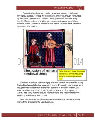 ARTS LEARNERS’ MATERIAL
GRADE 9
Unit 4
W e s t e r n C l a s s i c a l P l a y s / O p e r a Page 304
During the Medieval era, theater performances were not allowed
throughout Europe. To keep the theater alive, minstrels, though denounced
by the Church, performed in markets, public places and festivals. They
travelled from one town to another as puppeteers, jugglers, story tellers,
dancers, singers, and other theatrical acts. These minstrels were viewed as
dangerous and pagan.
Churches in Europe started staging their own theater performances during
Easter Sundays with biblical stories and events. Eventually, some plays were
brought outside the church due to their portrayal of the devil and hell. An
example of this kind of play is the ―Mystére d‟Adam” or "The Mystery of
Adam.‖ The story revolves around Adam and Eve and ends with the devil
capturing and bringing them to hell.
Over the centuries, the plays revolved around biblical themes from the
Story of the Creation to the Last Judgment.
To the illustrator: Please change this
picture into a sample of travelling
minstrels performing in a public
place
 