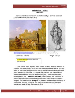 ARTS LEARNERS’ MATERIAL
GRADE 9
Unit 4
W e s t e r n C l a s s i c a l P l a y s / O p e r a Page 306
Renaissance Theater:
1400-1600
Renaissance theater arts were characterized by a return of Classical
Greek and Roman arts and culture.
http://en.wikipedia.org/wiki/File:KDujardinsCommedia.jpg Karel Dujardins,,ommedia dell'arte show, dated 1657 (Louvre) {{PD-art}}
http://en.wikipedia.org/wiki/File:IJonesKnightmasque.jpg,Inigo Jones design for a Knight in a Court masque. Pen and wash {{PD-art}}
Commedia dell'arte Knight Masque
During Middle Ages, mystery plays formed a part of religious festivals in
England and other parts of Europe during the Renaissance period. Morality
plays (in which the protagonist was met by personifications of various moral
attributes who try to choose a Godly life over the evil) and the University
drama were formed to recreate Athenian tragedy. Public theatres were
developed like, the Commedia dell'arte (Italian comedy and a humorous
theatrical presentation performed by professional players who traveled in
troupes) and the elaborate masques (a dramatic entertainment consisting of
pantomime, dancing, dialogue, and song and sometimes players wore
masks) that were usually presented in court.
 