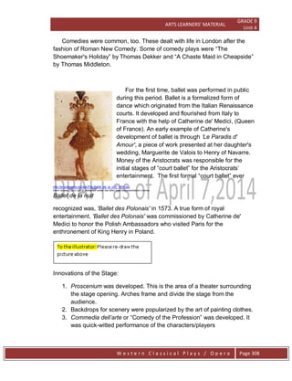ARTS LEARNERS’ MATERIAL
GRADE 9
Unit 4
W e s t e r n C l a s s i c a l P l a y s / O p e r a Page 308
Comedies were common, too. These dealt with life in London after the
fashion of Roman New Comedy. Some of comedy plays were ―The
Shoemaker's Holiday‖ by Thomas Dekker and ―A Chaste Maid in Cheapside‖
by Thomas Middleton.
For the first time, ballet was performed in public
during this period. Ballet is a formalized form of
dance which originated from the Italian Renaissance
courts. It developed and flourished from Italy to
France with the help of Catherine de' Medici, (Queen
of France). An early example of Catherine's
development of ballet is through „Le Paradis d'
Amour', a piece of work presented at her daughter's
wedding, Marguerite de Valois to Henry of Navarre.
Money of the Aristocrats was responsible for the
initial stages of ―court ballet‖ for the Aristocrats’
entertainment. The first formal ―court ballet‖ ever
http://en.wikipedia.org/wiki/File:Ballet_de_la_nuit_1653.jpg
Henri Gissey (1621–1673), Released under the GNU Free Documentation License
Ballet de la nuit
recognized was, 'Ballet des Polonais' in 1573. A true form of royal
entertainment, 'Ballet des Polonais' was commissioned by Catherine de'
Medici to honor the Polish Ambassadors who visited Paris for the
enthronement of King Henry in Poland.
Innovations of the Stage:
1. Proscenium was developed. This is the area of a theater surrounding
the stage opening. Arches frame and divide the stage from the
audience.
2. Backdrops for scenery were popularized by the art of painting clothes.
3. Commedia dell‟arte or ―Comedy of the Profession‖ was developed. It
was quick-witted performance of the characters/players
 