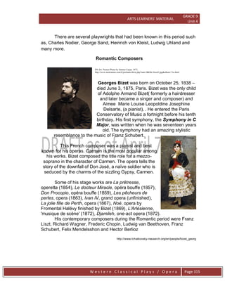 ARTS LEARNERS’ MATERIAL
GRADE 9
Unit 4
W e s t e r n C l a s s i c a l P l a y s / O p e r a Page 315
There are several playwrights that had been known in this period such
as, Charles Nodier, George Sand, Heinrich von Kleist, Ludwig Uhland and
many more.
Romantic Composers
PD-Art: Picture:Photo by Etienne Carjat, 1875,
http://www.metronimo.com/fr/portraits/show.php?start=0&file=bizet3.jpg&album=7es.html
Georges Bizet was born on October 25, 1838 –
died June 3, 1875, Paris. Bizet was the only child
of Adolphe Armand Bizet( formerly a hairdresser
and later became a singer and composer) and
Aimee Marie Louise Leopoldine Josephine
Delsarte, (a pianist). . He entered the Paris
Conservatory of Music a fortnight before his tenth
birthday. His first symphony, the Symphony in C
Major, was written when he was seventeen years
old. The symphony had an amazing stylistic
resemblance to the music of Franz Schubert.
This French composer was a pianist and best
known for his operas. Carmen is the most popular among
his works. Bizet composed the title role for a mezzo-
soprano in the character of Carmen. The opera tells the
story of the downfall of Don José, a naïve soldier who is
seduced by the charms of the sizzling Gypsy, Carmen.
Some of his stage works are La prêtresse,
operetta (1854), Le docteur Miracle, opéra bouffe (1857),
Don Procopio, opéra bouffe (1859), Les pêcheurs de
perles, opera (1863), Ivan IV, grand opera (unfinished),
La jolie fille de Perth, opera (1867), Noé, opera by
Fromental Halévy finished by Bizet (1869), L'Arlésienne,
'musique de scène' (1872), Djamileh, one-act opera (1872).
His contemporary composers during the Romantic period were Franz
Liszt, Richard Wagner, Frederic Chopin, Ludwig van Beethoven, Franz
Schubert, Felix Mendelsshon and Hector Berlioz
http://www.tchaikovsky-research.org/en/people/bizet_georg
 