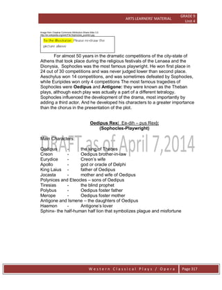 ARTS LEARNERS’ MATERIAL
GRADE 9
Unit 4
W e s t e r n C l a s s i c a l P l a y s / O p e r a Page 317
Image from Creative Commons Attribution-Share Alike 3.0
http://en.wikipedia.org/wiki/File:Sophocles_pushkin.jpg
For almost 50 years in the dramatic competitions of the city-state of
Athens that took place during the religious festivals of the Lenaea and the
Dionysia, Sophocles was the most famous playwright. He won first place in
24 out of 30 competitions and was never judged lower than second place.
Aeschylus won 14 competitions, and was sometimes defeated by Sophocles,
while Euripides won only 4 competitions The most famous tragedies of
Sophocles were Oedipus and Antigone: they were known as the Theban
plays, although each play was actually a part of a different tetralogy.
Sophocles influenced the development of the drama, most importantly by
adding a third actor. And he developed his characters to a greater importance
than the chorus in the presentation of the plot.
Oedipus Rex( Ee-dih – pus Rex):
(Sophocles-Playwright)
Main Characters:
Oedipus - the king of Thebes
Creon - Oedipus brother-in-law
Eurydice - Creon’s wife
Apollo - god or oracle of Delphi
King Laius - father of Oedipus
Jocasta - mother and wife of Oedipus
Polynices and Eteocles – sons of Oedipus
Tiresias - the blind prophet
Polybus - Oedipus foster father
Merope - Oedipus foster mother
Antigone and Ismene – the daughters of Oedipus
Haemon - Antigone’s lover
Sphinx- the half-human half lion that symbolizes plague and misfortune
 