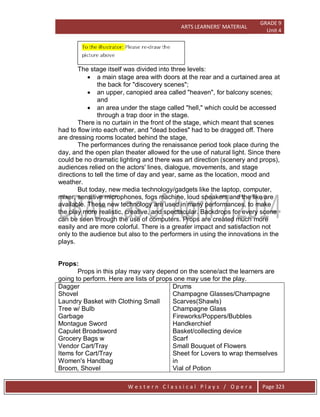 ARTS LEARNERS’ MATERIAL
GRADE 9
Unit 4
W e s t e r n C l a s s i c a l P l a y s / O p e r a Page 323
The stage itself was divided into three levels:
 a main stage area with doors at the rear and a curtained area at
the back for "discovery scenes";
 an upper, canopied area called "heaven", for balcony scenes;
and
 an area under the stage called "hell," which could be accessed
through a trap door in the stage.
There is no curtain in the front of the stage, which meant that scenes
had to flow into each other, and "dead bodies" had to be dragged off. There
are dressing rooms located behind the stage,
The performances during the renaissance period took place during the
day, and the open plan theater allowed for the use of natural light. Since there
could be no dramatic lighting and there was art direction (scenery and props),
audiences relied on the actors' lines, dialogue, movements, and stage
directions to tell the time of day and year, same as the location, mood and
weather.
But today, new media technology/gadgets like the laptop, computer,
mixer, sensitive microphones, fogs machine, loud speakers and the like are
available. These new technology are used in many performances, to make
the play more realistic, creative, and spectacular. Backdrops for every scene
can be seen through the use of computers. Props are created much more
easily and are more colorful. There is a greater impact and satisfaction not
only to the audience but also to the performers in using the innovations in the
plays.
Props:
Props in this play may vary depend on the scene/act the learners are
going to perform. Here are lists of props one may use for the play.
Dagger
Shovel
Laundry Basket with Clothing Small
Tree w/ Bulb
Garbage
Montague Sword
Capulet Broadsword
Grocery Bags w
Vendor Cart/Tray
Items for Cart/Tray
Women's Handbag
Broom, Shovel
Drums
Champagne Glasses/Champagne
Scarves(Shawls)
Champagne Glass
Fireworks/Poppers/Bubbles
Handkerchief
Basket/collecting device
Scarf
Small Bouquet of Flowers
Sheet for Lovers to wrap themselves
in
Vial of Potion
 