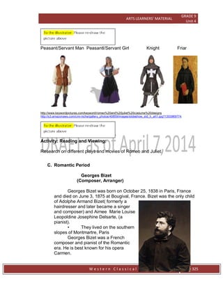ARTS LEARNERS’ MATERIAL
GRADE 9
Unit 4
W e s t e r n C l a s s i c a l P l a y s / O p e r a Page 325
Peasant/Servant Man Peasantl/Servant Girl Knight Friar
http://www.keywordpictures.com/keyword/romeo%20and%20juliet%20costume%20designs
http://s3.amazonaws.com/cmi-niche/gallery_photos/40859/images/slideshow_std_h_art1.jpg?1353969774
Activity: Reading and Viewing:
Research on different plays and movies of Romeo and Juliet.
C. Romantic Period
Georges Bizet
(Composer, Arranger)
Georges Bizet was born on October 25, 1838 in Paris, France
and died on June 3, 1875 at Bougival, France. Bizet was the only child
of Adolphe Armand Bizet( formerly a
hairdresser and later became a singer
and composer) and Aimee Marie Louise
Leopoldine Josephine Delsarte, (a
pianist).
• They lived on the southern
slopes of Montmartre, Paris
Georges Bizet was a French
composer and pianist of the Romantic
era. He is best known for his opera
Carmen.
 