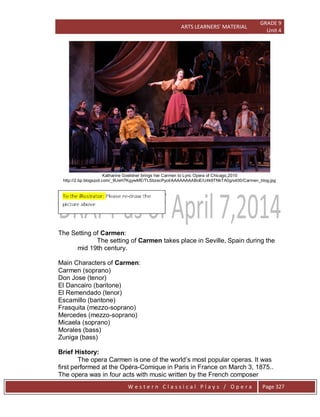 ARTS LEARNERS’ MATERIAL
GRADE 9
Unit 4
W e s t e r n C l a s s i c a l P l a y s / O p e r a Page 327
Katharine Goeldner brings her Carmen to Lyric Opera of Chicago,2010
http://2.bp.blogspot.com/_9UeH7KgywME/TLSbzecPyoI/AAAAAAAABoE/U4k9TNkTA0g/s400/Carmen_blog.jpg
The Setting of Carmen:
The setting of Carmen takes place in Seville, Spain during the
mid 19th century.
Main Characters of Carmen:
Carmen (soprano)
Don Jose (tenor)
El Dancairo (baritone)
El Remendado (tenor)
Escamillo (baritone)
Frasquita (mezzo-soprano)
Mercedes (mezzo-soprano)
Micaela (soprano)
Morales (bass)
Zuniga (bass)
Brief History:
The opera Carmen is one of the world’s most popular operas. It was
first performed at the Opéra-Comique in Paris in France on March 3, 1875..
The opera was in four acts with music written by the French composer
 