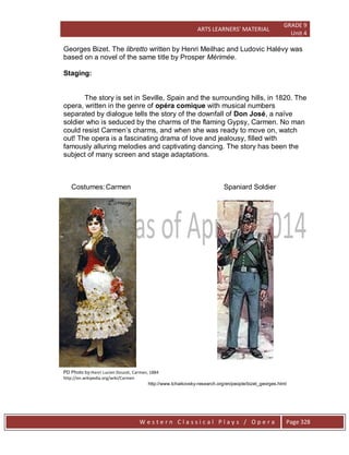 ARTS LEARNERS’ MATERIAL
GRADE 9
Unit 4
W e s t e r n C l a s s i c a l P l a y s / O p e r a Page 328
Georges Bizet. The libretto written by Henri Meilhac and Ludovic Halévy was
based on a novel of the same title by Prosper Mérimée.
Staging:
The story is set in Seville, Spain and the surrounding hills, in 1820. The
opera, written in the genre of opéra comique with musical numbers
separated by dialogue tells the story of the downfall of Don José, a naïve
soldier who is seduced by the charms of the flaming Gypsy, Carmen. No man
could resist Carmen’s charms, and when she was ready to move on, watch
out! The opera is a fascinating drama of love and jealousy, filled with
famously alluring melodies and captivating dancing. The story has been the
subject of many screen and stage adaptations.
Costumes:Carmen Spaniard Soldier
PD Photo by:Henri Lucien Doucet, Carmen, 1884
http://en.wikipedia.org/wiki/Carmen
http://www.tchaikovsky-research.org/en/people/bizet_georges.html
 