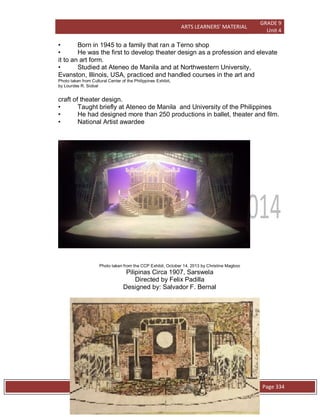 ARTS LEARNERS’ MATERIAL
GRADE 9
Unit 4
W e s t e r n C l a s s i c a l P l a y s / O p e r a Page 334
• Born in 1945 to a family that ran a Terno shop
• He was the first to develop theater design as a profession and elevate
it to an art form.
• Studied at Ateneo de Manila and at Northwestern University,
Evanston, Illinois, USA, practiced and handled courses in the art and
Photo taken from Cultural Center of the Philippines Exhibit,
by Lourdes R. Siobal
craft of theater design.
• Taught briefly at Ateneo de Manila and University of the Philippines
• He had designed more than 250 productions in ballet, theater and film.
• National Artist awardee
Photo taken from the CCP Exhibit, October 14, 2013 by Christine Magboo
Pilipinas Circa 1907, Sarswela
Directed by Felix Padilla
Designed by: Salvador F. Bernal
 