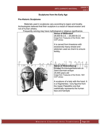 ARTS LEARNER’S MATERIAL
GRADE 9
Unit 1
W e s t e r n C l a s s i c a l A r t s T r a d i t i o n s Page 155
Sculptures from the Early Age
Pre-Historic Sculptures
Materials used in sculptures vary according to region and locality.
Archeologists believed that their sculpture is a result of natural erosion and
not of human artistry.
Frequently carving may have mythological or religious significance.
Venus of Willendorf
28,000 B.C.E. – 25,000 B.C.E
Image from Treasures of the World, 1961
CCP Library
It is carved from limestone with
excessively heavy breast and
abdomen used as charm to ensure
fertility.
Venus of Brassempouy
Museed’ArchéologieNationale at
Saint-Germain-enlaye
25,000 years old
Image from Treasures of the World, 1961
CCP Library
A sculpture of a lady with the hood. It
is a fragmentary ivory figurine from
the Upper Paleolithic era that
realistically represents the human
face and hairstyle
 