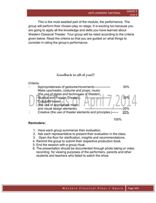 ARTS LEARNERS’ MATERIAL
GRADE 9
Unit 4
W e s t e r n C l a s s i c a l P l a y s / O p e r a Page 343
This is the most awaited part of the module, the performance. The
group will perform their chosen play on stage. It is exciting too because you
are going to apply all the knowledge and skills you have learned about
Western Classical Theater. Your group will be rated according to the criteria
given below. Read the criteria so that you are guided on what things to
consider in rating the group’s performance.
Goodluck to all of you!!!
Criteria:
 Appropriateness of gestures/movements--------------- 30%
Make ups/masks, costume and props, music
(the use of styles and techniques of Western
Musical and Popular Theater) ------------------------ 30%
 Culturally-based
(the use of appropriate music
and visual design elements) ------------------------------------20%
 Creative (the use of theater elements and principles,)------ 20%
100%
Reminders:
1. Have each group summarize their evaluation.
2. Ask each representative to present their evaluation in the class.
3. Open the floor for clarification, insights and recommendations.
4. Remind the group to submit their respective production book.
5. End the session with a group ritual.
6. The presentation should be documented through photo taking or video
recording for viewing purposes of the performers, parents and other
students and teachers who failed to watch the show.
 