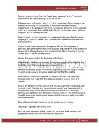 ARTS LEARNERS’ MATERIAL
GRADE 9
Unit 4
W e s t e r n C l a s s i c a l P l a y s / O p e r a Page 346
Drama- a term coming from the Greek word meaning "action" , which is
derived from the verb meaning "to do" or "to act"
Fabula- means in Russian ``story'' or ``plot'' ;consisting of the entirely of the
events that actually (or supposedly, in fictional narrative) occurred,
independent of the particular narration; considered as having a chronological
order, and being seen from a fully well-informed perspective; does not have
the gaps, and is infinitely detailed
Greek chorus - a homogeneous, non-individualized group of performers in
the plays of classical Greece, who comment with a collective voice on the
dramatic action
Gypsy- a member of a nomadic; European, African, Indian people of
generally dark color complexion, who migrated originally from India, settling in
various parts of Asia, Europe, and, most recently, North America; a chorus
dancer, esp. in the Broadway theater
Liturgy- the sacrament of the Eucharist or the Mass
Melodrama- a sensational dramatic piece with exaggerated characters and
exciting events intended to appeal to the emotions
Minstrel-a medieval singer or musician, especially one who sang or recited
lyric or heroic poetry to a musical accompaniment for the nobility
Neoclassical- a revival in literature in the late 17th and 18th centuries,
characterized by a regard for the classical ideals of reason, form, and
restraint
Opera- an art form in which singers and musicians perform a dramatic work
combining text (libretto) and musical score, usually in a theatrical setting;
incorporates many of the elements of spoken theatre, such as acting,
scenery, and costumes and sometimes includes dance. The performance is
typically given in an opera house, accompanied by an orchestra or smaller
musical ensemble
Opera House-a theatre designed for the performance of opera
Playwright- a person who writes plays
Plot- the main events of a play, novel, film, or similar work, devised and
presented by the writer as an interrelated sequence
 