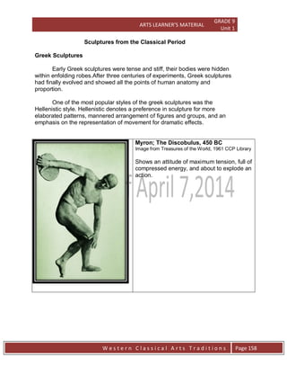 ARTS LEARNER’S MATERIAL
GRADE 9
Unit 1
W e s t e r n C l a s s i c a l A r t s T r a d i t i o n s Page 158
Sculptures from the Classical Period
Greek Sculptures
Early Greek sculptures were tense and stiff, their bodies were hidden
within enfolding robes.After three centuries of experiments, Greek sculptures
had finally evolved and showed all the points of human anatomy and
proportion.
One of the most popular styles of the greek sculptures was the
Hellenistic style. Hellenistic denotes a preference in sculpture for more
elaborated patterns, mannered arrangement of figures and groups, and an
emphasis on the representation of movement for dramatic effects.
Myron; The Discobulus, 450 BC
Image from Treasures of the World, 1961 CCP Library
Shows an attitude of maximum tension, full of
compressed energy, and about to explode an
action.
 