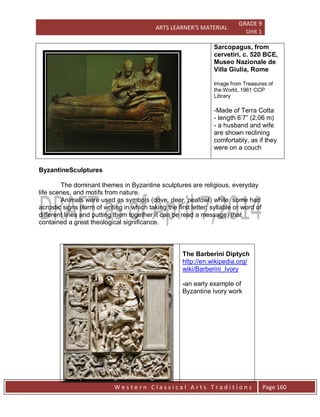 ARTS LEARNER’S MATERIAL
GRADE 9
Unit 1
W e s t e r n C l a s s i c a l A r t s T r a d i t i o n s Page 160
Sarcopagus, from
cervetiri, c. 520 BCE,
Museo Nazionale de
Villa Giulia, Rome
Image from Treasures of
the World, 1961 CCP
Library
-Made of Terra Cotta
- length 6’7” (2.06 m)
- a husband and wife
are shown reclining
comfortably, as if they
were on a couch
ByzantineSculptures
The dominant themes in Byzantine sculptures are religious, everyday
life scenes, and motifs from nature.
Animals were used as symbols (dove, deer, peafowl) while some had
acrostic signs (form of writing in which taking the first letter; syllable or word of
different lines and putting them together it can be read a message) that
contained a great theological significance.
The Barberini Diptych
http://en.wikipedia.org/
wiki/Barberini_Ivory
-an early example of
Byzantine Ivory work
 