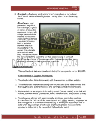 ARTS LEARNER’S MATERIAL
GRADE 9
Unit 1
W e s t e r n C l a s s i c a l A r t s T r a d i t i o n s Page 164
3. Cromlech: a Brythonic word where “crom” meansbent or curved and
“llech” which means slab orflagstones. Literary it is a circle of standing
stones.
Stonehenge: best
preserved megalithic
site in Europe, a group
of stones arranged in
concentric circles, with
a large external circle
oftriliths (Greek word
meaning three stones)
, two internal circles
built in a similar
manner and altar-
shape stone in the
center. It is a temple
where rituals were
held. The structure and
the movement of the sun in the sky has a relationship in terms of
identifying the change of the seasons which helped the primitive man
on their rituals and on their agricultural practices
Egyptian Architecture
This architectural style was developed during the pre-dynastic period 4,000BC.
Characteristics of Egyptian Architecture:
1. The structure has thick sloping walls with few openings to obtain stability.
2. The exterior and interior walls along with columns and piers were covered with
hieroglyphics and pictorial frescoes and carvings painted in brilliantcolors.
3. Ornamentations were symbolic including scarab (sacred beetle), solar disk and
vulture, common motifs (palmleaves, buds, flower of lotus, and papyrus plants)
4. Temples were aligned with astronomically significant events like solstices
(comes from the Latin word Sol, meaning sun and stitium meaning stoppage, as
the sun appears to stand still on the first day of winter) and equinox (a time or
date when day and night are of equal length) with precise measurements
required in determining the moment of that particular event.
 