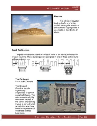 ARTS LEARNER’S MATERIAL
GRADE 9
Unit 1
W e s t e r n C l a s s i c a l A r t s T r a d i t i o n s Page 166
Mastaba
It is a type of Egyptian
tomb in the form of a flat-
roofed, rectangular structure
with outward sloping sides. It
was made of mud-bricks or
stone.
Greek Architecture
Temples consisted of a central shrine or room in an aisle surrounded by
rows of columns. These buildings were designed in one of three architectural
style or orders:
DORIC IONIC CORINTHIAN
The Parthenon
447-432 BC, Athens
The Greatest
Classical temple,
ingeniously
engineered to correct
an optical illusion. The
columns were slightly
contorted, swollen at
the center and leaning
inward to correct what
would otherwise have
been an impression of
deadness and top
heaviness.
 