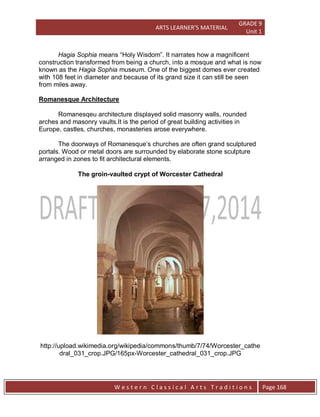 ARTS LEARNER’S MATERIAL
GRADE 9
Unit 1
W e s t e r n C l a s s i c a l A r t s T r a d i t i o n s Page 168
Hagia Sophia means “Holy Wisdom”. It narrates how a magnificent
construction transformed from being a church, into a mosque and what is now
known as the Hagia Sophia museum. One of the biggest domes ever created
with 108 feet in diameter and because of its grand size it can still be seen
from miles away.
Romanesque Architecture
The doorways of Romanesque’s churches are often grand sculptured
portals. Wood or metal doors are surrounded by elaborate stone sculpture
arranged in zones to fit architectural elements.
The groin-vaulted crypt of Worcester Cathedral
http://upload.wikimedia.org/wikipedia/commons/thumb/7/74/Worcester_cathe
dral_031_crop.JPG/165px-Worcester_cathedral_031_crop.JPG
Romanesqeu architecture displayed solid masonry walls, rounded
arches and masonry vaults.It is the period of great building activities in
Europe, castles, churches, monasteries arose everywhere.
 