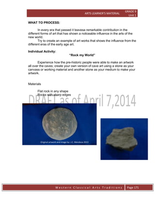 ARTS LEARNER’S MATERIAL
GRADE 9
Unit 1
W e s t e r n C l a s s i c a l A r t s T r a d i t i o n s Page 171
WHAT TO PROCESS:
In every era that passed it leavesa remarkable contribution in the
different forms of art that has shown a noticeable influence in the arts of the
new world.
Try to create an example of art works that shows the influence from the
different eras of the early age art.
Individual Activity:
“Rock my World”
Experience how the pre-historic people were able to make an artwork
all over the caves; create your own version of cave art using a stone as your
canvass or working material and another stone as your medium to make your
artwork.
Materials
Flat rock in any shape
Rocks with sharp edges
Original artwork and image by: J.C. Mendoza 2013
 