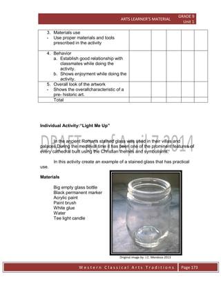 ARTS LEARNER’S MATERIAL
GRADE 9
Unit 1
W e s t e r n C l a s s i c a l A r t s T r a d i t i o n s Page 173
3. Materials use
- Use proper materials and tools
prescribed in the activity
4. Behavior
a. Establish good relationship with
classmates while doing the
activity.
b. Shows enjoyment while doing the
activity.
5. Overall look of the artwork
- Shows the overallcharacteristic of a
pre- historic art.
Total
Individual Activity:“Light Me Up”
In the ancient Romans stained glass was used in their villas and
palaces.During the medieval time it has been one of the prominent features of
every cathedral built using the Christian themes and symbolisms.
In this activity create an example of a stained glass that has practical
use.
Materials
Big empty glass bottle
Black permanent marker
Acrylic paint
Paint brush
White glue
Water
Tee light candle
Original image by: J.C. Mendoza 2013
 