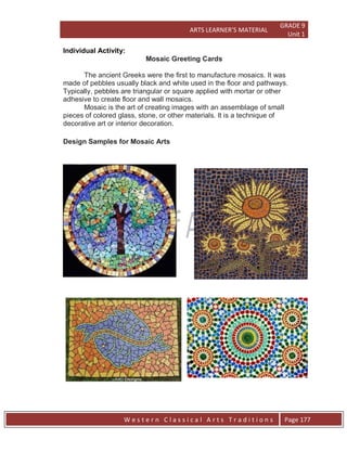 ARTS LEARNER’S MATERIAL
GRADE 9
Unit 1
W e s t e r n C l a s s i c a l A r t s T r a d i t i o n s Page 177
Individual Activity:
Mosaic Greeting Cards
The ancient Greeks were the first to manufacture mosaics. It was
made of pebbles usually black and white used in the floor and pathways.
Typically, pebbles are triangular or square applied with mortar or other
adhesive to create floor and wall mosaics.
Mosaic is the art of creating images with an assemblage of small
pieces of colored glass, stone, or other materials. It is a technique of
decorative art or interior decoration.
Design Samples for Mosaic Arts
 