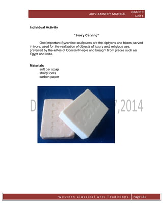 ARTS LEARNER’S MATERIAL
GRADE 9
Unit 1
W e s t e r n C l a s s i c a l A r t s T r a d i t i o n s Page 181
Individual Activity
” Ivory Carving”
One important Byzantine sculptures are the diptychs and boxes carved
in ivory, used for the realization of objects of luxury and religious use,
preferred by the elites of Constantinople and brought from places such as
Egypt and India.
Materials
soft bar soap
sharp tools
carbon paper
 