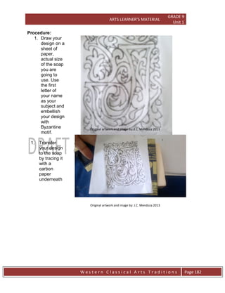 ARTS LEARNER’S MATERIAL
GRADE 9
Unit 1
W e s t e r n C l a s s i c a l A r t s T r a d i t i o n s Page 182
Procedure:
1. Draw your
design on a
sheet of
paper,
actual size
of the soap
you are
going to
use. Use
the first
letter of
your name
as your
subject and
embellish
your design
with
Byzantine
motif.
1. Transfer
your design
to the soap
by tracing it
with a
carbon
paper
underneath
Original artwork and image by: J.C. Mendoza 2013
Original artwork and image by: J.C. Mendoza 2013
Original artwork and image by: J.C. Mendoza 2013
 