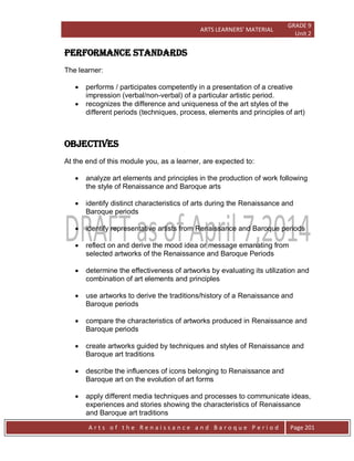ARTS LEARNERS’ MATERIAL
GRADE 9
Unit 2
A r t s o f t h e R e n a i s s a n c e a n d B a r o q u e P e r i o d Page 201
PERFORMANCE STANDARDs
The learner:
 performs / participates competently in a presentation of a creative
impression (verbal/non-verbal) of a particular artistic period.
 recognizes the difference and uniqueness of the art styles of the
different periods (techniques, process, elements and principles of art)
OBJECTIVES
At the end of this module you, as a learner, are expected to:
 analyze art elements and principles in the production of work following
the style of Renaissance and Baroque arts
 identify distinct characteristics of arts during the Renaissance and
Baroque periods
 identify representative artists from Renaissance and Baroque periods
 reflect on and derive the mood idea or message emanating from
selected artworks of the Renaissance and Baroque Periods
 determine the effectiveness of artworks by evaluating its utilization and
combination of art elements and principles
 use artworks to derive the traditions/history of a Renaissance and
Baroque periods
 compare the characteristics of artworks produced in Renaissance and
Baroque periods
 create artworks guided by techniques and styles of Renaissance and
Baroque art traditions
 describe the influences of icons belonging to Renaissance and
Baroque art on the evolution of art forms
 apply different media techniques and processes to communicate ideas,
experiences and stories showing the characteristics of Renaissance
and Baroque art traditions
 