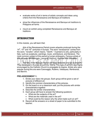 ARTS LEARNERS’ MATERIAL
GRADE 9
Unit 2
A r t s o f t h e R e n a i s s a n c e a n d B a r o q u e P e r i o d Page 202
 evaluate works of art in terms of artistic concepts and ideas using
criteria from the Renaissance and Baroque art traditions
 show the influences of the Renaissance and Baroque art traditions to
Philippine art forms
 mount an exhibit using completed Renaissance and Baroque art
traditions
INTRODUCTION
In this module, you will learn that:
Arts of the Renaissance Period covers artworks produced during the
14th
, 15th
and 16th
centuries in Europe. The word “renaissance” comes from
the word, “renaitre”, which means, “rebirth.” It pertains to arts, particularly in
Italy, such as sculptures, paintings, music, architecture, and literature. The
most common subject of this period is human philosophy. Famous artists of
this era were Michelangelo, Leonardo Da Vinci, Raphael and Donatello.
The arts of the Baroque Period are more elaborate and full of emotion.
They developed in Europe around the 1600’s. This type of art form was highly
encouraged by the Catholic Church to propagate its dogma. Artists who were
popular during this era were Caravaggio, Rubens, Velasquez, Rembrandt,
and Bernini.
PRE-ASSESSMENT 1:
1. Divide your class into groups. Each group will be given a set of
pictures of different art.
2. Identify the common characteristics of the pictures.
3. On the board or on a classroom wall, put the pictures with similar
characteristics together.
4. Describe the similar characteristics.
5. Each group will have to answer the following questions:
 What are the subjects of the art?
 What are the materials used in the art?
 What could be the reason why the artist made such an art?
6. Record all the answers on a sheet of paper to be submitted to the
teacher.
 