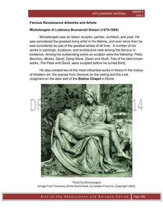 ARTS LEARNERS’ MATERIAL
GRADE 9
Unit 2
A r t s o f t h e R e n a i s s a n c e a n d B a r o q u e P e r i o d Page 208
Famous Renaissance Artworks and Artists
Michelangelo di Lodovico Buonarroti Simoni (1475-1564)
Michelangelo was an Italian sculptor, painter, architect, and poet. He
was considered the greatest living artist in his lifetime, and ever since then he
was considered as one of the greatest artists of all time. A number of his
works in paintings, sculpture, and architecture rank among the famous in
existence. Among his outstanding works as sculptor were the following: Pieta,
Bacchus, Moses, David, Dying Slave, Dawn and Dusk. Two of his best known
works, The Pieta and David, were sculpted before he turned thirty.
He also created two of the most influential works in fresco in the history
of Western art: the scenes from Genesis on the ceiling and the Last
Judgment on the altar wall of the Sistine Chapel in Rome.
“Pieta”by Michelangelo
(Image from Treasures of the World book, by Golden Press,Inc.,Copyright 1961)
 