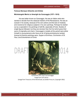 ARTS LEARNERS’ MATERIAL
GRADE 9
Unit 2
A r t s o f t h e R e n a i s s a n c e a n d B a r o q u e P e r i o d Page 213
Famous Baroque Artworks and Artists
Michelangelo Merisi or Amerighi da Caravaggio (1571- 1610)
He was better known as Caravaggio. He was an Italian artist who
wanted to deviate from the classical masters of the Renaissance. He was an
outcast in his society, because of his own actions and the lack of modesty
and reverence for religious subjects in his own paintings. Perhaps he started
out as a specialist in his paintings of still life, especially of fruits. Studies of
single figures followed, but they are clumsier than the fruit which gives their
savor of originality and charm. Caravaggio’s models at this period were either
himself or young persons who have an air of being promising but wicked.
Among his famous paintings were: Supper at Emmaus, Conversion of St.
Paul, and Entombment of Christ.
“Conversion of St. Paul” by Caravaggio
Image from CCP Library
(Image from Treasures of the World book, by Golden Press,Inc.,Copyright 1961)
 