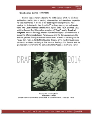 ARTS LEARNERS’ MATERIAL
GRADE 9
Unit 2
A r t s o f t h e R e n a i s s a n c e a n d B a r o q u e P e r i o d Page 214
Gian Lorenzo Bernini (1598-1680)
Bernini was an Italian artist and the first Baroque artist. He practiced
architecture, and sculpture, painting, stage design, and was also a playwright.
He was also the last in the list of the dazzling universal geniuses. As a
prodigy, his first artworks date from his 8th
birthday. Among his early works
were: The Goat Amalthea with the Infant Jupiter and a Faun, Damned Soul,
and the Blessed Soul. He made a sculpture of “David” was for Cardinal
Borghese which is strikingly different from Michelangelo’s David because it
shows the differences between Renaissance and the Baroque periods. He
was the greatest Baroque sculptor and architect as seen in his design of the
Piazza San Pietro in front of the Basilica. It is one of his most innovative and
successful architectural designs. The famous “Ecstasy of St. Teresa” was his
greatest achievement and the Colonade of the Piazza of St. Peter’s Rome.
“Ecstasy of St. Teresa” by Bernini
Image from CCP Library
(Image from Treasures of the World book, by Golden Press,Inc., Copyright 1961)
 