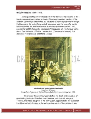 ARTS LEARNERS’ MATERIAL
GRADE 9
Unit 2
A r t s o f t h e R e n a i s s a n c e a n d B a r o q u e P e r i o d Page 217
Diego Velasquez (1599- 1660)
Velasquez of Spain developed out of the Baroque. He was one of the
finest masters of composition and one of the most important painters of the
Spanish Golden Age. He worked out solutions to pictorial problems of design
that transcend the style of any period. Velasquez was the case of a painter
who discovered his avocation almost at the very start of his career. The
passion for still life frequently emerges in Velasquez’s art. His famous works
were: The Surrender of Breda, Las Meninas (The maids of honour), Los
Barachos (The Drinker), and Maria Theresa
“Las Meninas-(The maids of honour)” by Velasquez
Image from CCP Library
(Image from Treasures of the World book, by Golden Press,Inc.,Copyright 1961)
He created this work four years before his death and served as an
outstanding example of the European baroque period of art. Margaret
Theresa, the eldest daughter of the new Queen, appears to be the subject of
Las Meninas but in looking at the various view points of the painting, it was
 