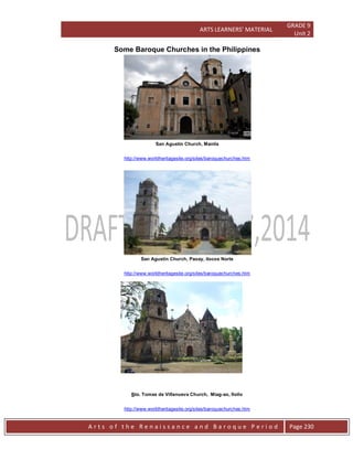 ARTS LEARNERS’ MATERIAL
GRADE 9
Unit 2
A r t s o f t h e R e n a i s s a n c e a n d B a r o q u e P e r i o d Page 230
Some Baroque Churches in the Philippines
San Agustin Church, Manila
http://www.worldheritagesite.org/sites/baroquechurches.htm
San Agustin Church, Paoay, ilocos Norte
http://www.worldheritagesite.org/sites/baroquechurches.htm
Sto. Tomas de Villanueva Church, Miag-ao, Iloilo
http://www.worldheritagesite.org/sites/baroquechurches.htm
 