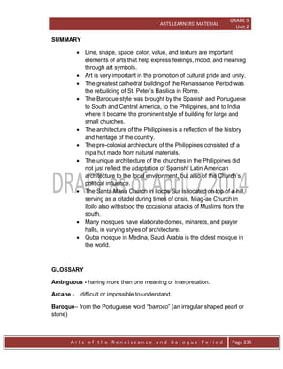 ARTS LEARNERS’ MATERIAL
GRADE 9
Unit 2
A r t s o f t h e R e n a i s s a n c e a n d B a r o q u e P e r i o d Page 235
SUMMARY
 Line, shape, space, color, value, and texture are important
elements of arts that help express feelings, mood, and meaning
through art symbols.
 Art is very important in the promotion of cultural pride and unity.
 The greatest cathedral building of the Renaissance Period was
the rebuilding of St. Peter’s Basilica in Rome.
 The Baroque style was brought by the Spanish and Portuguese
to South and Central America, to the Philippines, and to India
where it became the prominent style of building for large and
small churches.
 The architecture of the Philippines is a reflection of the history
and heritage of the country.
 The pre-colonial architecture of the Philippines consisted of a
nipa hut made from natural materials.
 The unique architecture of the churches in the Philippines did
not just reflect the adaptation of Spanish/ Latin American
architecture to the local environment, but also of the Church’s
political influence.
 The Santa Maria Church in Ilocos Sur is located on top of a hill,
serving as a citadel during times of crisis. Miag-ao Church in
Iloilo also withstood the occasional attacks of Muslims from the
south.
 Many mosques have elaborate domes, minarets, and prayer
halls, in varying styles of architecture.
 Quba mosque in Medina, Saudi Arabia is the oldest mosque in
the world.
GLOSSARY
Ambiguous - having more than one meaning or interpretation.
Arcane - difficult or impossible to understand.
Baroque– from the Portuguese word “barroco” (an irregular shaped pearl or
stone)
 