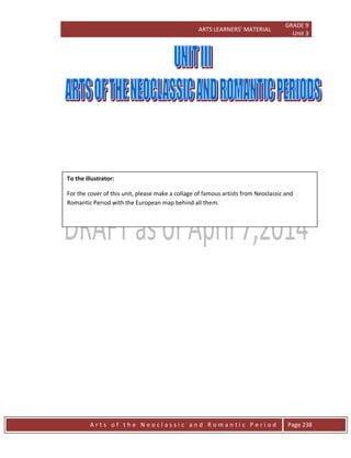 ARTS LEARNERS’ MATERIAL
GRADE 9
Unit 3
A r t s o f t h e N e o c l a s s i c a n d R o m a n t i c P e r i o d Page 238
To the illustrator:
For the cover of this unit, please make a collage of famous artists from Neoclassic and
Romantic Period with the European map behind all them.
 