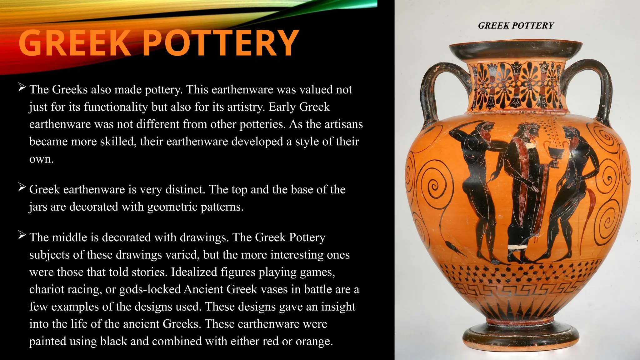 GREEK POTTERY
 The Greeks also made pottery. This earthenware was valued not
just for its functionality but also for its artistry. Early Greek
earthenware was not different from other potteries. As the artisans
became more skilled, their earthenware developed a style of their
own.
 Greek earthenware is very distinct. The top and the base of the
jars are decorated with geometric patterns.
 The middle is decorated with drawings. The Greek Pottery
subjects of these drawings varied, but the more interesting ones
were those that told stories. Idealized figures playing games,
chariot racing, or gods-locked Ancient Greek vases in battle are a
few examples of the designs used. These designs gave an insight
into the life of the ancient Greeks. These earthenware were
painted using black and combined with either red or orange.
GREEK POTTERY
 